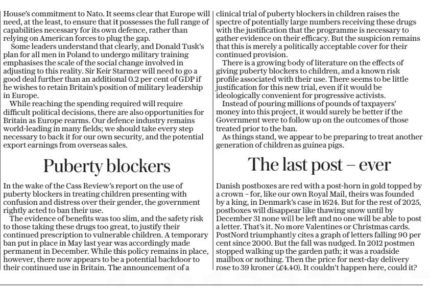 Puberty blockers The Daily Telegraph - Saturday8 Mar 2025 In the wake of the Cass Review’s report on the use of puberty blockers in treating children presenting with confusion and distress over their gender, the government rightly acted to ban their use.  The evidence of benefits was too slim, and the safety risk to those taking these drugs too great, to justify their continued prescription to vulnerable children. A temporary ban put in place in May last year was accordingly made permanent in December. While this policy remains in place, however, there now appears to be a potential backdoor to their continued use in Britain. The announcement of a clinical trial of puberty blockers in children raises the spectre of potentially large numbers receiving these drugs with the justification that the programme is necessary to gather evidence on their efficacy. But the suspicion remains that this is merely a politically acceptable cover for their continued provision.  There is a growing body of literature on the effects of giving puberty blockers to children, and a known risk profile associated with their use. There seems to be little justification for this new trial, even if it would be ideologically convenient for progressive activists.  Instead of pouring millions of pounds of taxpayers’ money into this project, it would surely be better if the Government were to follow up on the outcomes of those treated prior to the ban.  As things stand, we appear to be preparing to treat another generation of children as guinea pigs.  Article Name:Puberty blockers Publication:The Daily Telegraph - Saturday Start Page:15 End Page:15