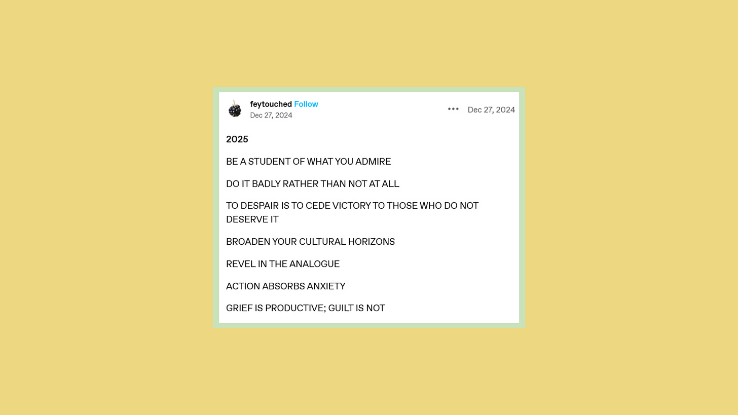 Screenshot that reads 2025 BE A STUDENT OF WHAT YOU ADMIRE DO IT BADLY RATHER THAN NOT AT ALL TO DESPAIR IS TO CEDE VICTORY TO THOSE WHO DO NOT DESERVE IT BROADEN YOUR CULTURAL HORIZONS REVEL IN THE ANALOGUE ACTION ABSORBS ANXIETY GRIEF IS PRODUCTIVE; GUILT IS NOT