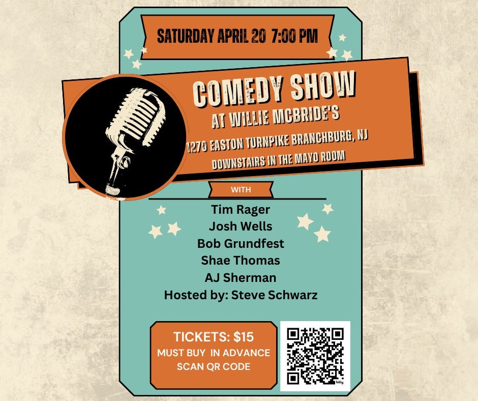May be an image of text that says 'SATURDAY APRIL 20 7:00 COMEDY SHOW AT WILLIE MCBRIDE'S 1270 EASTON TURNPIKE BRANCHBURG, NJ DOWNSTAIRS IN THE MAYO ROOM WITH Tim Rager Josh Wells Bob Grundfest Shae Thomas AJ Sherman Hosted by: Steve Schwarz TICKETS: $15 MUST BUY IN ADVANCE SCAN QR CODE'