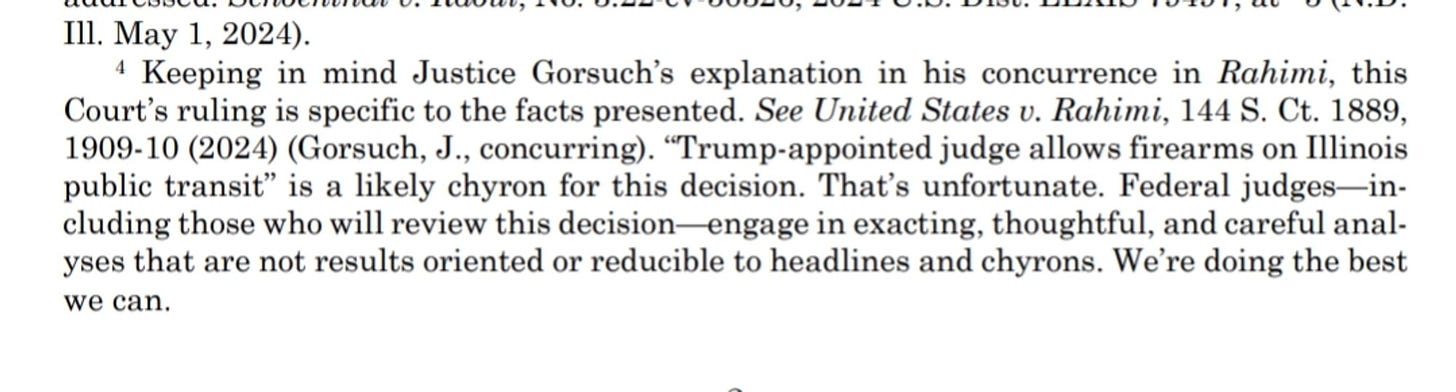 Keeping in mind Justice Gorsuch’s explanation in his concurrence in Rahimi, this Court’s ruling is specific to the facts presented. See United States v. Rahimi, 144 S. Ct. 1889,  1909-10 (2024) (Gorsuch, J., concurring). “Trump-appointed judge allows firearms on Illinois  public transit” is a likely chyron for this decision. That’s unfortunate. Federal judges—in- cluding those who will review this decision—engage in exacting, thoughtful, and careful anal- yses that are not results oriented or reducible to headlines and chyrons. We’re doing the best  we can.