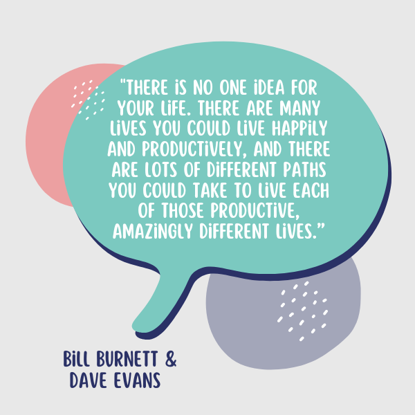 There is no one idea for your life. There are many lives you could live happily and productively, and there are lots of different paths you could take to live each of those productive, amazingly different lives, said Burnett and Evans.