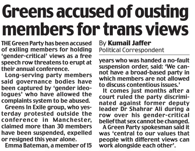 Greens accused of ousting members for trans views Daily Mail7 Sep 2024By Kumail Jaffer Political Correspondent THE Green Party has been accused of exiling members for holding ‘gender-critical’ views as a free speech row threatens to erupt at their annual conference.  Long-serving party members said governance bodies have been captured by ‘gender ideologues’ who have allowed the complaints system to be abused.  Greens In Exile group, who yesterday protested outside the conference in Manchester, claimed more than 30 members have been suspended, expelled or resigned this year alone.  Emma Bateman, a member of 15 years who was handed a no-fault suspension order, said: ‘We cannot have a broad-based party in which members are not allowed to discuss contentious issues.’  It comes just months after a court ruled the party discriminated against former deputy leader Dr Shahrar Ali during a row over his gender-critical belief that sex cannot be changed.  A Green Party spokesman said it was ‘central to our values that people with different views can work alongside each other’.  Article Name:Greens accused of ousting members for trans views Publication:Daily Mail Author:By Kumail Jaffer Political Correspondent Start Page:26 End Page:26