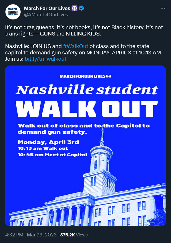 Tweet dated 3/29/2023 from March For Our Lives @March4OurLives: “It’s not drag queens, it’s not books, it’s not Black history, it’s not trans rights— GUNS are KILLING KIDS. Nashville: JOIN US and #WalkOut of class and to the state capitol to demand gun safety on MONDAY, APRIL 3 at 10:13 AM. Join us: http://bit.ly/tn-walkout Image is white text and photo of the Tennessee Capitol building on a royal blue background: "Nashville student Walk Out, Walk out of class and to the Capitol to demand gun safety. Monday April 3rd, 1013 am Walk out, 10:45 Meet at Capitol"