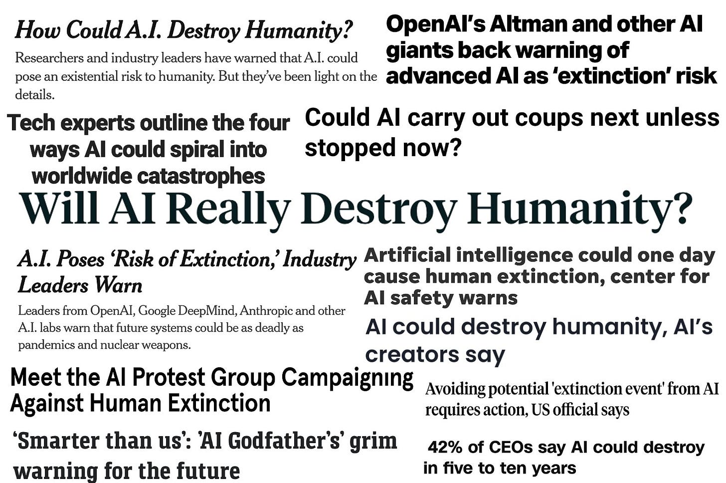 collection of newspaper headlines reading: How Could A.I. Destroy Humanity? OpenAl's Altman and other Al Researchers and industry leaders have warned that A I could giants back warning of pose an existential risk to humanity. But they've been light on the advanced Al as 'extinction' risk details. Tech experts outline the four Could Al carry out coups next unless ways Al could spiral into stopped now? worldwide catastrophes Will AI Really Destroy Humanity? A.I. Poses 'Risk of Extinction, Industry Artificial intelligence could one day cause human extinction, center for Leaders Warn Leaders from OpenAl,Goose Deep Viind, Anthropic and othe Al safety warns Al. labs warn that future systems could be as deady as pandemics and nuclear weapons Al could destroy humanity, Al's creators say Meet the Al Protest Group Campaigning Avoiding potential' extinction event from Al Against Human Extinction requires action, US official sa15 'Smarter than us: 'Al Godfather's' grim warning for the future 42% of CEOs say Al could destroy in five to ten years