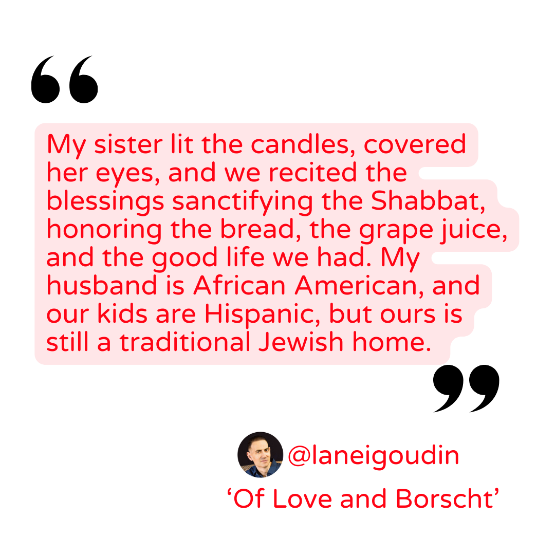 Quote: My sister lit the candles, covered her eyes, and we recited the blessings sanctifying the Shabbat, honoring the bread, the grape juice, and the good life we had. My husband is African American, and our kids Hispanic, but ours is still a traditional Jewish home. -Lane Igoudin