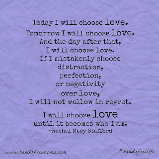 Today I will choose love. Tomorrow I will choose love. And the day after that, I will choose love. If I mistakenly choose distraction, perfection, or negativity over love, I will not wallow in regret. I will choose love until it becomes who I am. -Rachel Macy Stafford 