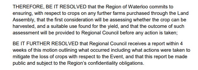 Motion text: THEREFORE, BE IT RESOLVED that the Region of Waterloo commits to ensuring, with respect to crops on any further farms purchased through the Land Assembly, that the first consideration will be assessing whether the crop can be harvested, and a suitable use found for the yield, and that the outcome of such assessment will be provided to Regional Council before any action is taken; BE IT FURTHER RESOLVED that Regional Council receives a report within 4 weeks of this motion outlining what occurred including what actions were taken to mitigate the loss of crops with respect to the Event, and that this report be made public and subject to the Region’s confidentiality obligations