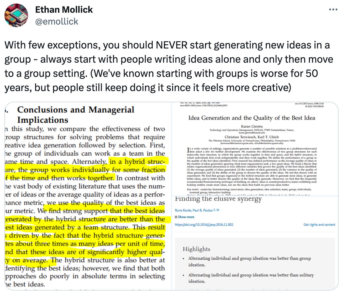  See new Tweets Conversation Ethan Mollick @emollick With few exceptions, you should NEVER start generating new ideas in a group - always start with people writing ideas alone and only then move to a group setting. (We've known starting with groups is worse for 50 years, but people still keep doing it since it feels more creative)