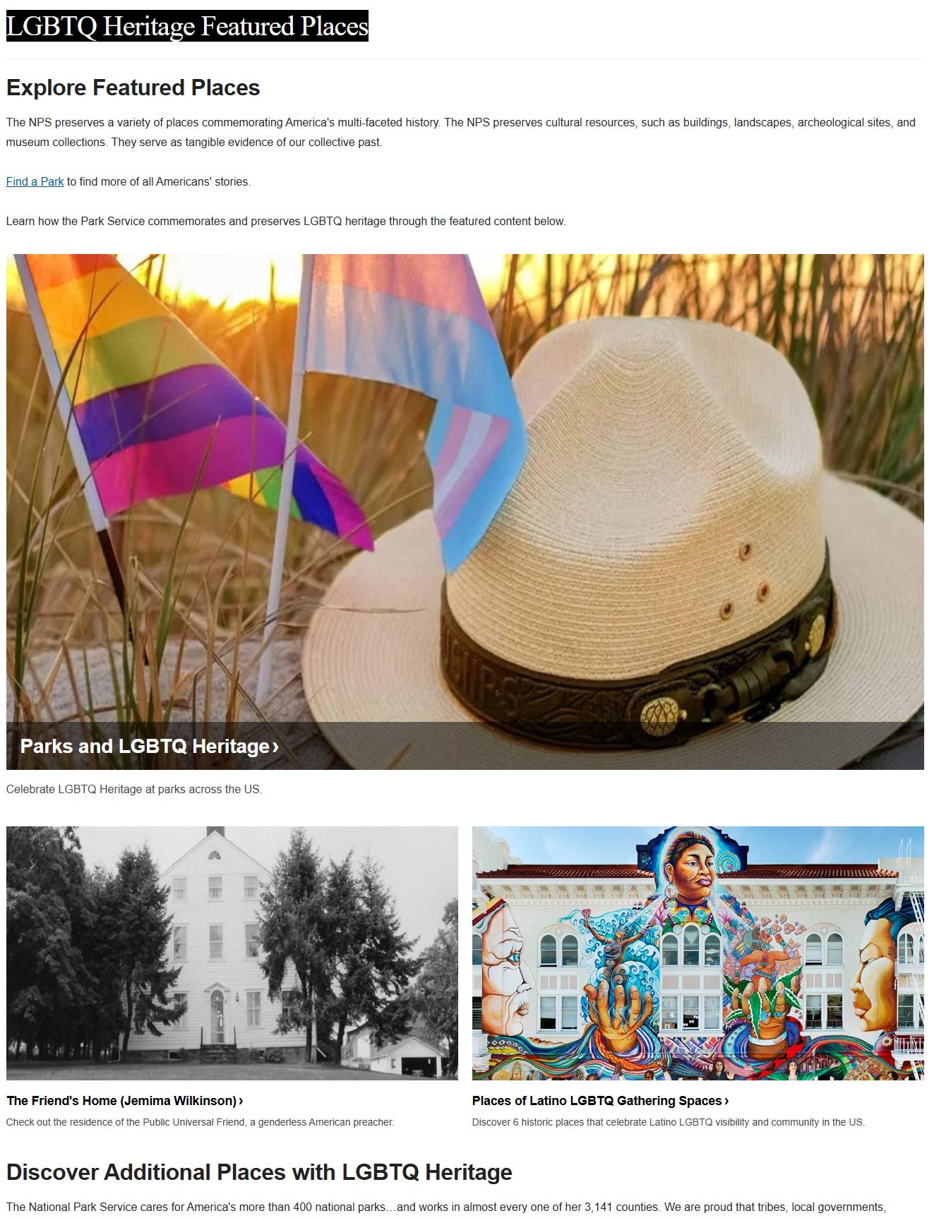 WEBPAGE: LGBTQ Heritage Featured Places Explore Featured Places The NPS preserves a variety of places commemorating America's multi-faceted history. The NPS preserves cultural resources, such as buildings, landscapes, archeological sites, and museum collections. They serve as tangible evidence of our collective past.  Find a Park to find more of all Americans' stories.  Learn how the Park Service commemorates and preserves LGBTQ heritage through the featured content below.  Gay pride and trans pride flag next to ranger hat on sandy duneParks and LGBTQ Heritage Celebrate LGBTQ Heritage at parks across the US.