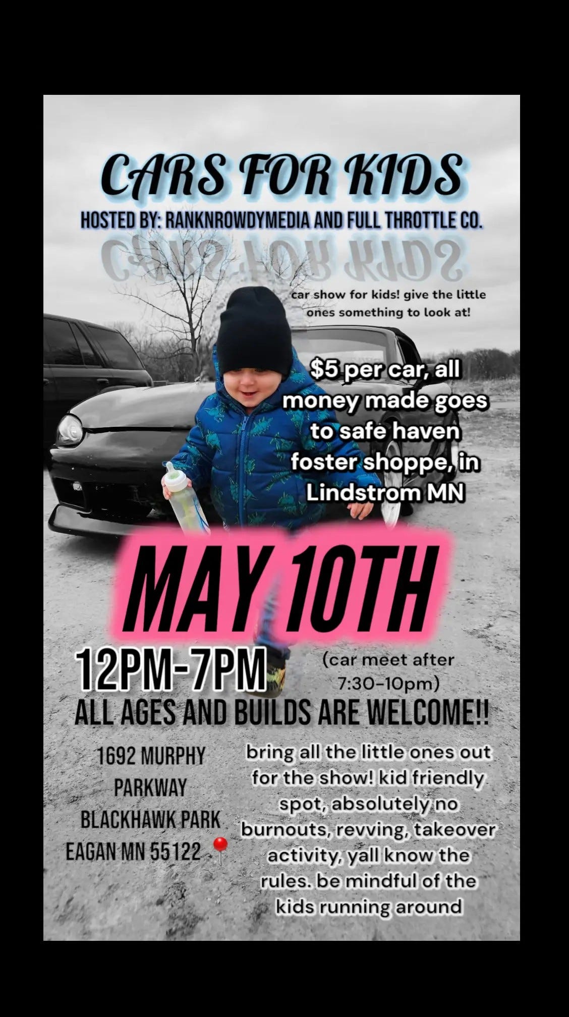 May be an image of 1 person, child, car and text that says 'CARS FOR CARSFORKIDS KIDS HOSTED BY: RANKNROWDYMEDIA AND FULL THROTTLE CO. COCPμO ျ၇ car show for kids! give the little ones something to look at! $5 per car, all money made goes to safe haven foster shoppe,in Lindstrom MN MAY 1OTH 12PM-7PM (carmeet (car meet after 7:30-10pm) 7:30- ALL AGES AND BUILDS LDSARE ARE WEI COME!! 1692 MURPHY bring all the little ones out PARKWAY for the show! kid friendly. BLACKHAWK.P PARK spot, absolutelyn burnouts, revving, takeover EAGAN MN 55122 activity, yall know the rules. be mindful of the kids running around'