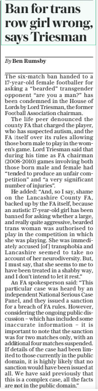 Ban for trans row girl wrong, says Triesman The Daily Telegraph15 Nov 2024By Ben Rumsby The six-match ban handed to a 17-year-old female footballer for asking a “bearded” transgender opponent “are you a man?” has been condemned in the House of Lords by Lord Triesman, the former Football Association chairman.  The life peer denounced the county FA that charged the player, who has suspected autism, and the FA itself over its rules allowing those born male to play in the women’s game. Lord Triesman said that during his time as FA chairman (2008-2010) games involving both those born male and female had “tended to produce an unfair competition” and “a very significant number of injuries”.  He added: “And, so I say, shame on the Lancashire County FA, backed up by the FA itself, because an autistic 17-year-old girl has been banned for asking whether a large, and really quite aggressive, bearded trans woman was authorised to play in the competition in which she was playing. She was immediately accused [of ] transphobia and Lancashire seemed to take no account of her neurodiversity. But, I must say, that she seems to me to have been treated in a shabby way, and I don’t intend to let it rest.”  An FA spokesperson said: “This particular case was heard by an independent National Serious Case Panel, and they issued a sanction for a breach of FA rules. However, considering the ongoing public discussion – which has included some inaccurate information – it is important to note that the sanction was for two matches only, with an additional four matches suspended. If details of the case had been limited to those currently in the public domain, it is highly likely that no sanction would have been issued at all. We have said previously that this is a complex case, all the facts are not in the public domain.”  Article Name:Ban for trans row girl wrong, says Triesman Publication:The Daily Telegraph Author:By Ben Rumsby Start Page:5 End Page:5