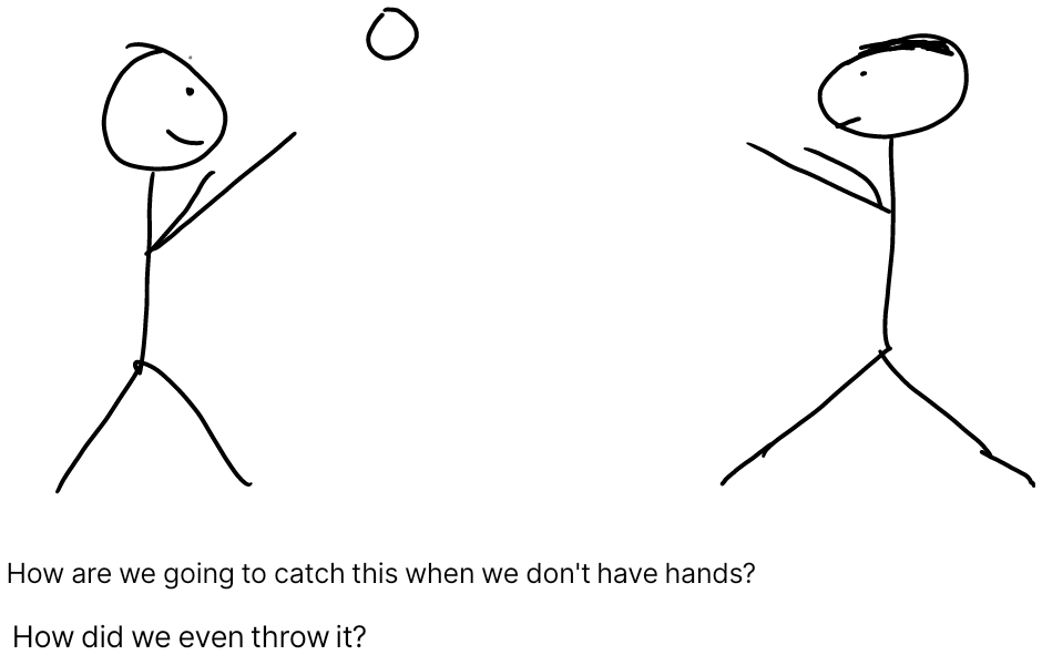 Two stick figure throw and catch a ball but they do not have hands. One says "How are we going to catch this when we don't have hands?" The other replies "How did we even throw it?"