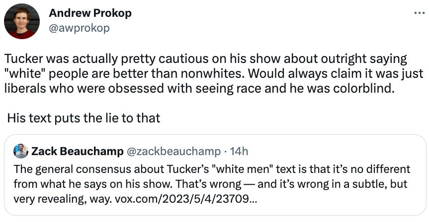  Andrew Prokop @awprokop Tucker was actually pretty cautious on his show about outright saying "white" people are better than nonwhites. Would always claim it was just liberals who were obsessed with seeing race and he was colorblind.   His text puts the lie to that Quote Tweet Zack Beauchamp @zackbeauchamp · 14h The general consensus about Tucker’s "white men" text is that it’s no different from what he says on his show. That’s wrong — and it’s wrong in a subtle, but very revealing, way. https://vox.com/2023/5/4/23709550/tucker-carlson-white-men-text-racism?utm_campaign=zackbeauchamp&utm_content=chorus&utm_medium=social&utm_source=twitter