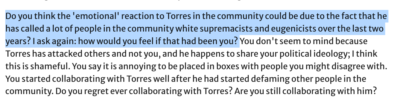 Do you think the 'emotional' reaction to Torres in the community could be due to the fact that he has called a lot of people in the community white supremacists and eugenicists over the last two years? I ask again: how would you feel if that had been you? You don't seem to mind because Torres has attacked others and not you, and he happens to share your political ideology; I think this is shameful. You say it is annoying to be placed in boxes with people you might disagree with. You started collaborating with Torres well after he had started defaming other people in the community. Do you regret ever collaborating with Torres? Are you still collaborating with him?