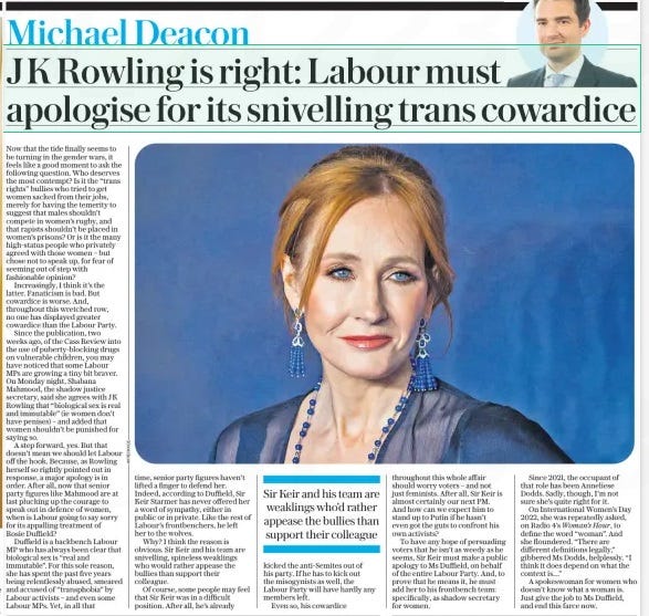 J K Rowling is right: Labour must apologise for its snivelling trans cowardice The Daily Telegraph25 Apr 2024Michael Deacon Now that the tide finally seems to be turning in the gender wars, it feels like a good moment to ask the following question. Who deserves the most contempt? Is it the “trans rights” bullies who tried to get women sacked from their jobs, merely for having the temerity to suggest that males shouldn’t compete in women’s rugby, and that rapists shouldn’t be placed in women’s prisons? Or is it the many high-status people who privately agreed with those women – but chose not to speak up, for fear of seeming out of step with fashionable opinion? Increasingly, I think it’s the latter. Fanaticism is bad. But cowardice is worse. And, throughout this wretched row, no one has displayed greater cowardice than the Labour Party. Since the publication, two weeks ago, of the Cass Review into the use of puberty-blocking drugs on vulnerable children, you may have noticed that some Labour MPs are growing a tiny bit braver. On Monday night, Shabana Mahmood, the shadow justice secretary, said she agrees with JK Rowling that “biological sex is real and immutable” (ie women don’t have penises) – and added that women shouldn’t be punished for saying so. A step forward, yes. But that doesn’t mean we should let Labour off the hook. Because, as Rowling herself so rightly pointed out in response, a major apology is in order. After all, now that senior party figures like Mahmood are at last plucking up the courage to speak out in defence of women, when is Labour going to say sorry for its appalling treatment of Rosie Duffield? Duffield is a backbench Labour MP who has always been clear that biological sex is “real and immutable”. For this sole reason, she has spent the past five years being relentlessly abused, smeared and accused of “transphobia” by Labour activists – and even some Labour MPs. Yet, in all that time, senior party figures haven’t lifted a finger to defend her. Indeed, according to Duffield, Sir Keir Starmer has never offered her a word of sympathy, either in public or in private. Like the rest of Labour’s frontbenchers, he left her to the wolves. Why? I think the reason is obvious. Sir Keir and his team are snivelling, spineless weaklings who would rather appease the bullies than support their colleague. Of course, some people may feel that Sir Keir was in a difficult position. After all, he’s already Sir Keir and his team are weaklings who’d rather appease the bullies than support their colleague kicked the anti-Semites out of his party. If he has to kick out the misogynists as well, the Labour Party will have hardly any members left. Even so, his cowardice throughout this whole affair should worry voters – and not just feminists. After all, Sir Keir is almost certainly our next PM. And how can we expect him to stand up to Putin if he hasn’t even got the guts to confront his own activists? To have any hope of persuading voters that he isn’t as weedy as he seems, Sir Keir must make a public apology to Ms Duffield, on behalf of the entire Labour Party. And, to prove that he means it, he must add her to his frontbench team: specifically, as shadow secretary for women. Since 2021, the occupant of that role has been Anneliese Dodds. Sadly, though, I’m not sure she’s quite right for it. On International Women’s Day 2022, she was repeatedly asked, on Radio 4’s Woman’s Hour, to define the word “woman”. And she floundered. “There are different definitions legally,” gibbered Ms Dodds, helplessly. “I think it does depend on what the context is…” A spokeswoman for women who doesn’t know what a woman is. Just give the job to Ms Duffield, and end this farce now. Article Name:J K Rowling is right: Labour must apologise for its snivelling trans cowardice Publication:The Daily Telegraph Author:Michael Deacon Start Page:7 End Page:7