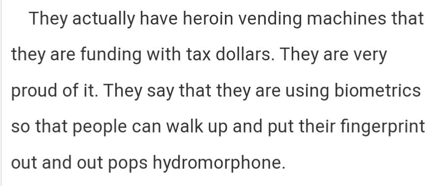 They actually have heroin vending machines that they are funding with tax dollars. They are very proud of it. They say that they are using biometrics so that people can walk up and put their fingerprint out and out pops hydromorphone.