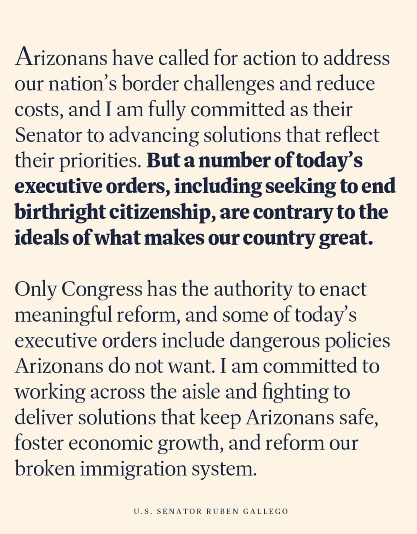  Arizonans have called for action to address our nation's border challenges and reduce costs, and I am fully committed as their Senator to advancing solutions that reflect their priorities. But a number of today's executive orders, including seeking to end birthright citizenship, are contrary to the ideals of what makes our country great. Only Congress has the authority to enact meaningful reform, and some of today's executive orders include dangerous policies Arizonans do not want. I am committed to working across the aisle and fighting to deliver solutions that keep Arizonans safe, foster economic growth, and reform our broken immigration system. U.S. SENATOR RUBEN GALLEGO