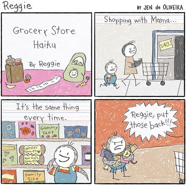A piece of paper with writing and drawings by Reggie. It is captioned, "Grocery store haiku by Reggie". The first line reads, "Shopping with Mama." There is a drawing of Reggie and his mom pushing a cart into the grocery store. "It's the same thing every time." reads the second line. The picture shows Reggie looking at a shelf full of cookies, candy, and donuts. "Reggie, put those back!!!" yells his mother in the third line. "The drawing shows Reggie holding armfuls of snack and frowning.