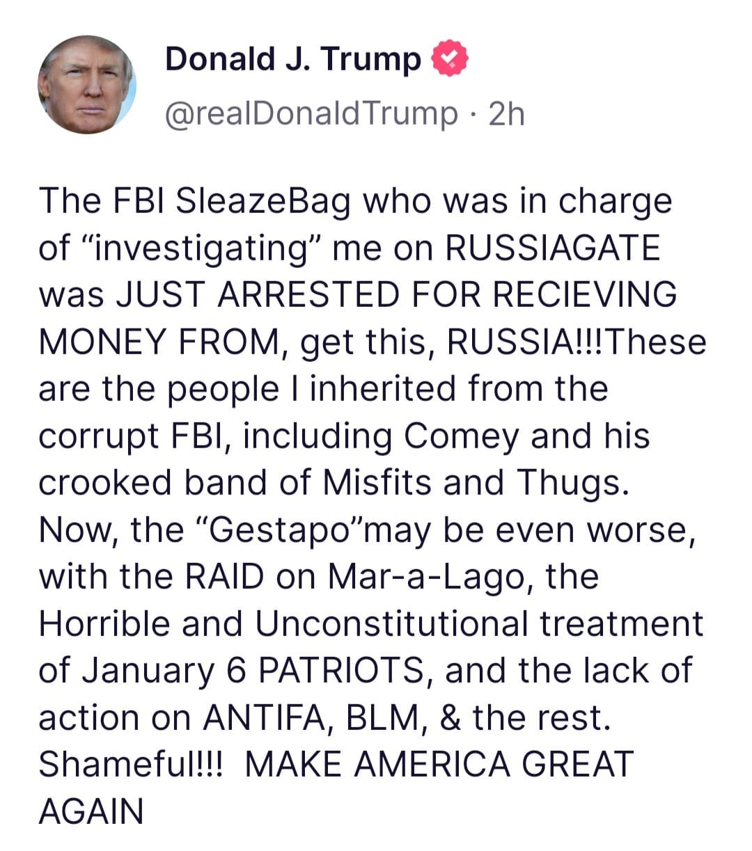 May be a Twitter screenshot of 1 person and text that says 'Donald J. Trump @realDonaldTrump 2h The FBI SleazeBag who was in charge of "investigating" me on RUSSIAGATE was JUST ARRESTED FOR RECIEVING MONEY FROM get this, RUSSIA!!!These are the people inherited from the corrupt FBI, including Comey and his crooked band of Misfits and Thugs. Now, the "Gestapo"may be even worse, with the RAID on Mar-a-Lago, the Horrible and Unconstitutional treatment of January 6 PATRIOTS, and the lack of action on ANTIFA, BLM, & the rest. Shameful!!! MAKE AMERICA GREAT AGAIN'
