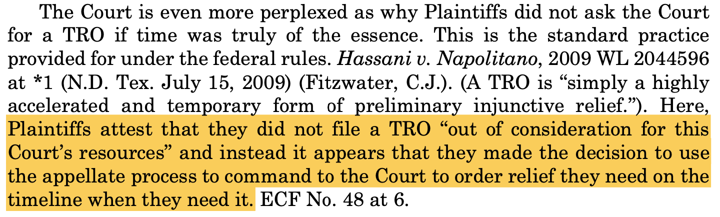 The Court is even more perplexed as why Plaintiffs did not ask the Court for a TRO if time was truly of the essence. This is the standard practice provided for under the federal rules. Hassani v. Napolitano, 2009 WL 2044596 at *1 (N.D. Tex. July 15, 2009) (Fitzwater, C.J.). (A TRO is “simply a highly accelerated and temporary form of preliminary injunctive relief.”). Here, Plaintiffs attest that they did not file a TRO “out of consideration for this Court’s resources” and instead it appears that they made the decision to use the appellate process to command to the Court to order relief they need on the timeline when they need it. ECF No. 48 at 6.