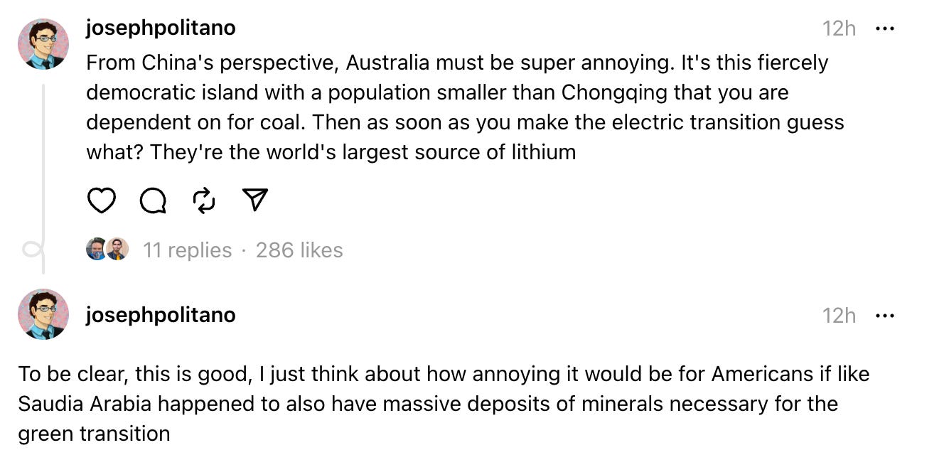  josephpolitano 12h From China's perspective, Australia must be super annoying. It's this fiercely democratic island with a population smaller than Chongqing that you are dependent on for coal. Then as soon as you make the electric transition guess what? They're the world's largest source of lithium    11 replies  ·   josephpolitano 12h To be clear, this is good, I just think about how annoying it would be for Americans if like Saudia Arabia happened to also have massive deposits of minerals necessary for the green transition