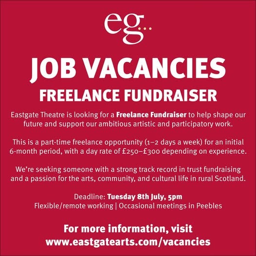 May be a graphic of text that says "eg.. JOB VACANCIES FREELANCE FUNDRAISER Eastgate Theatre is looking for a Freelance Fundraiser to help shape our future and support our ambitious artistic and participatory work. This is part-time freelance opportunity (1-2 days a week) for an initial 6-month period, with a day rate of 250-f 300 depending on experience. We're seeking someone with strong track record in trust fundraising and a passion for the arts, community, and cultural life in rural Scotland. Deadline: Tuesday 8th July, 5pm Flexible/remote Flexible/ working Occasional meetings in Peebles For more information, visit www.eastgatearts.com/vacancies"