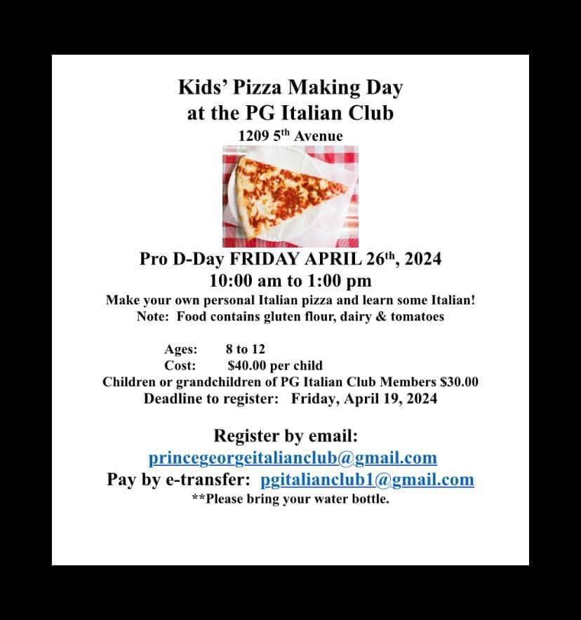 May be an image of pizza and text that says 'Kids' Pizza Making Day at the PG Italian Club 1209 5th Avenue Pro D-Day FRIDAY APRIL 26ኮ 2024 10:00 am to 1:00 pm Make vour own personal Italian pizza and learn some Italian! Note: Food contains gluten flour, dairy & tomatoes Ages: to 12 Cost: $40.00 per child Children grandchildren PG Italian Club Members S30.00 Deadline to register: Friday, April 19, 2024 Register by email: princegcorgeitalianciub@gmail ay by e-transfer: pgitalianclubl@gma gmail.com **Please bring your water bottle.'
