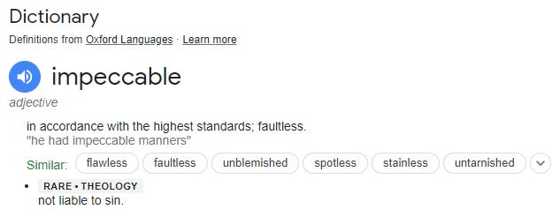 Dictionary 
Definitions from Oxford Languages Learn more 
O impeccable 
adjective 
in accordance with the highest standards; faultless. 
"ne had impeccable manners" 
Similar: flawless faultless 
unblemished spotless 
RARE • THEOLOGY 
not liable to sim 
stainless 
untarnished 