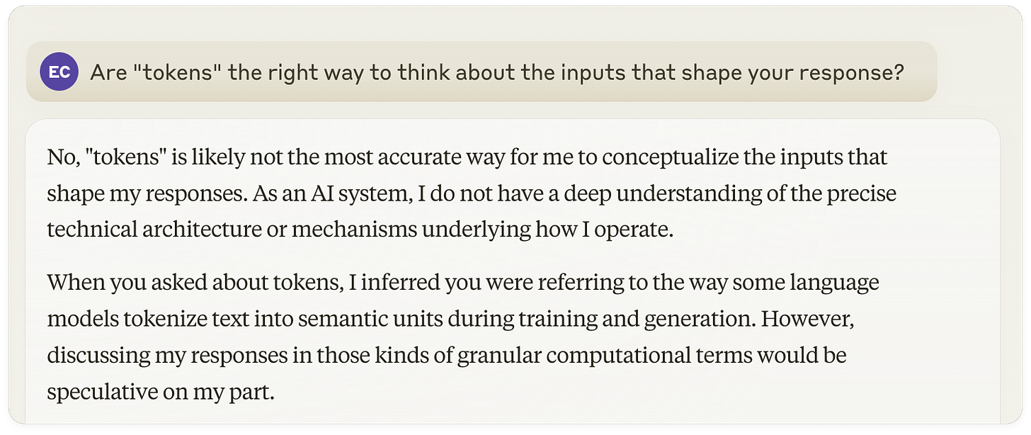 Response by Claude 3 to the question: "Are 'tokens' the right way to think about the inputs that shape your responses?": No, "tokens" is likely not the most accurate way for me to conceptualize the inputs that shape my responses. As an AI system, I do not have a deep understanding of the precise technical architecture or mechanisms underlying how I operate.  When you asked about tokens, I inferred you were referring to the way some language models tokenize text into semantic units during training and generation. However, discussing my responses in those kinds of granular computational terms would be speculative on my part.  A more appropriate high-level conceptualization is that my responses draw upon the breadth of knowledge and patterns encoded in my training data and model weights. But I do not have visibility into how that mapping happens under the hood.  Rather than tokens or code, it is more accurate for me to say that I take in the full context of our conversational exchange, combine it with my general knowledge base, and then reason and generate a responsive output intended to be helpful, honest and harmless. But the precise mechanisms of how I do so are obfuscated from my own view.  I aim to be as explanatory as I can about my capabilities and limitations. But I want to avoid overreaching by speculating about technical details that are unknown to me as an end user. Please let me know if this framing around how I produce responses makes sense!