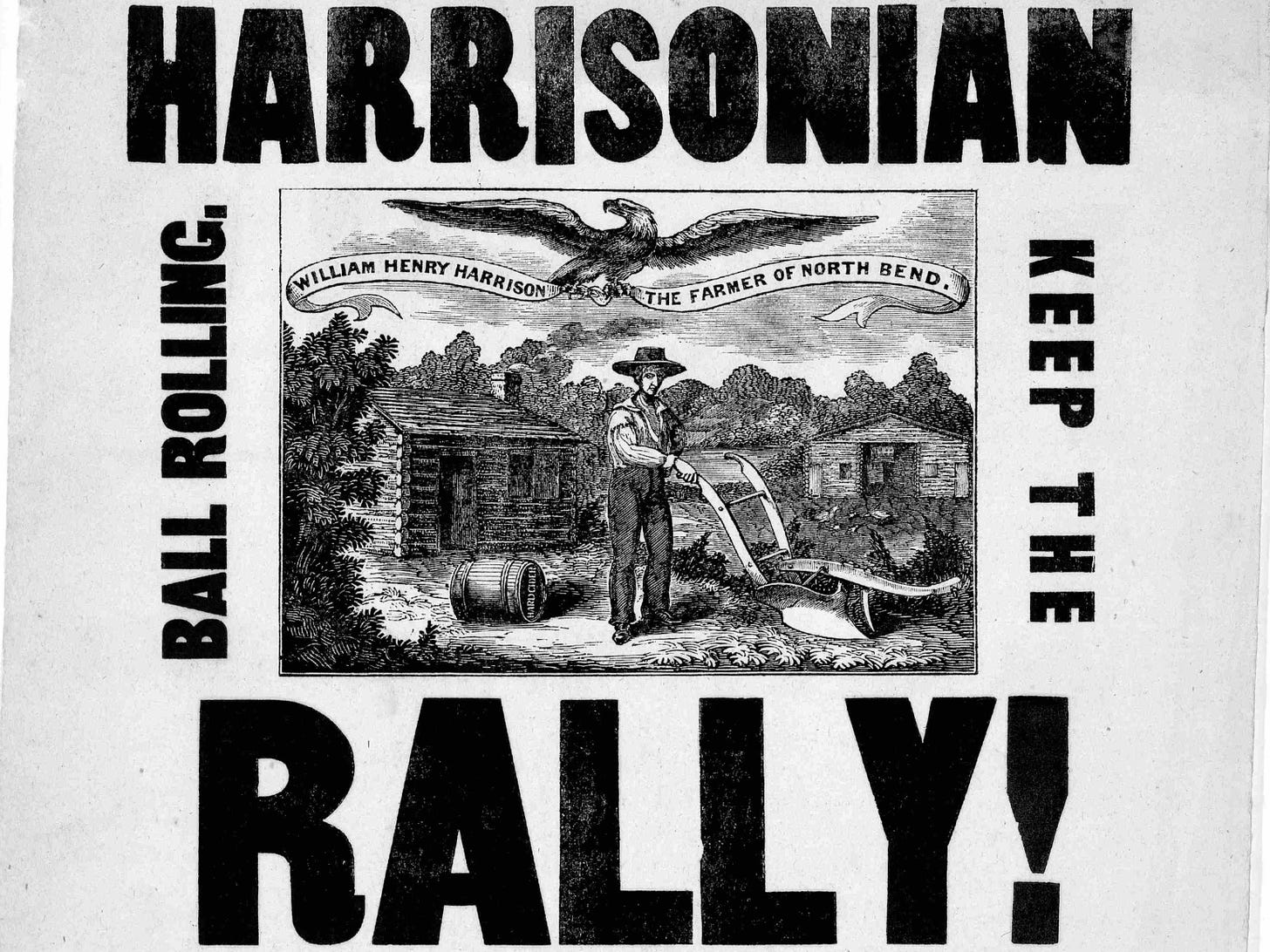 A broadside featuring the all-caps text: "HARRISONIAN RALLY! KEEP THE BALL ROLLING." It also depicts a farmer pushing a plow with the following phrase emblazoned on a banner held by an eagle in its claws: "WILLIAM HENRY HARRISON THE FARMER OF NORTH BEND."