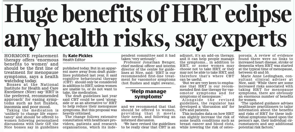 Huge benefits of HRT eclipse any health risks, say experts Daily Mail7 Nov 2024By Kate Pickles Health Editor HORMONE replacement therapy offers ‘enormous benefits to women’ and should be the first line of treatment for menopause symptoms, says a health watchdog today.  Bosses at the National Institute for Health and Care Excellence (Nice) say ‘HRT is the preferred, recommended approach’ for easing symptoms such as hot flushes, insomnia and poor mood.  Taking the medication is ‘unlikely to change life expectancy’ and should be offered to women following personalised discussions with their GP, the Nice bosses say in guidelines published today. But in an apparent move away from draft guidelines published last year, it said cognitive behavioural therapy (CBT) should only be considered in addition to HRT, unless women are unable to, or do not want to take, the medication.  The draft guidelines last year said CBT could be used ‘alongside or as an alternative to’ HRT to help reduce their menopause symptoms. But this proposal was heavily criticised.  The change follows extensive consultation with healthcare providers, patients and research organisations, which its independent committee said it had taken ‘very seriously’.  Professor Jonathan Benger, chief medical officer and interim director of the centre for guidelines at Nice, said: ‘HRT is our recommended first-line treatment for vasomotor symptoms (hot flushes and night sweats), and we recommend that that should be offered to women, providing that it meets their needs, and following an informed discussion.  ‘We have revised the guidelines to be really clear that CBT is an adjunct, it’s an add-on therapy, and it can help people manage the symptoms... in addition to HRT, or some women may choose not to take HRT, or they may not be able to take HRT, and therefore that’s where CBT can be useful.  ‘But we are very keen to emphasise that HRT is our recommended first-line therapy for vasomotor symptoms and for symptoms of menopause.’  Alongside the revised guidelines, the regulator has developed a ‘discussion aid’ for GPs and patients.  This includes data on how HRT can slightly increase the risk of some health conditions such as breast cancer and blood clots, while lowering the risk of osteoporosis.  ‘Help manage symptoms’  A review of evidence found there were no links to increased heart disease, stroke or dementia when HRT was started at the typical time of menopause, between 45 and 55.  Marie Anne Ledingham, consultant clinical adviser at Nice, said: ‘While there are some increased risks associated with taking HRT for menopause symptoms, there are obviously an enormous number of benefits for women.  ‘The updated guidance advises healthcare practitioners to tailor information about the benefits and risks of HRT for these individual symptoms based upon the person’s age, their individual circumstances and any additional potential risk factors.’  Article Name:Huge benefits of HRT eclipse any health risks, say experts Publication:Daily Mail Author:By Kate Pickles Health Editor Start Page:31 End Page:31