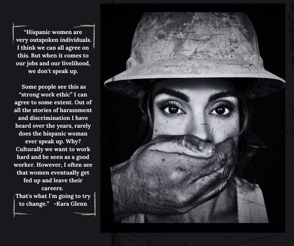 May be a black-and-white image of 1 person, hat and text that says '"Hispanic women are very outspoken individuals. I think we can all agree on this. But when comes our jobs and our livelihood, we don' speak up. can Some people see this as "strong work ethic" agree to some extent. Out of all the stories of harassment and discrimination have heard over the years, rarely does the hispanic woman ever speak up. Why? Culturally we want to work hard and be seen as ag good worker. However, often see that women eventually get fed up and leave their careers. That's what ' going to try to change." -Kara Glenn'