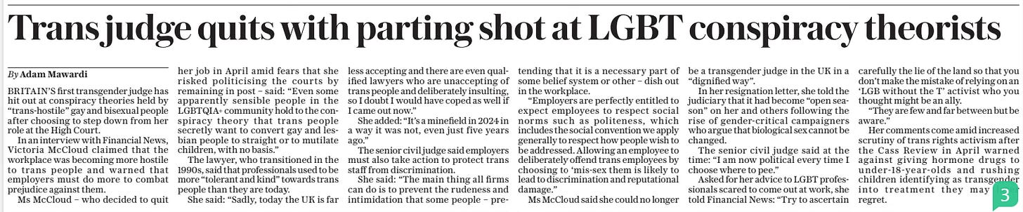 Trans judge quits with parting shot at LGBT conspiracy theorists The Daily Telegraph4 Jun 2024By Adam Mawardi BRITAIN’S first transgender judge has hit out at conspiracy theories held by “trans-hostile” gay and bisexual people after choosing to step down from her role at the High Court.  In an interview with Financial News, Victoria Mccloud claimed that the workplace was becoming more hostile to trans people and warned that employers must do more to combat prejudice against them.  Ms Mccloud – who decided to quit her job in April amid fears that she risked politicising the courts by remaining in post – said: “Even some apparently sensible people in the LGBTQIA+ community hold to the conspiracy theory that trans people secretly want to convert gay and lesbian people to straight or to mutilate children, with no basis.”  The lawyer, who transitioned in the 1990s, said that professionals used to be more “tolerant and kind” towards trans people than they are today.  She said: “Sadly, today the UK is far less accepting and there are even qualified lawyers who are unaccepting of trans people and deliberately insulting, so I doubt I would have coped as well if I came out now.”  She added: “It’s a minefield in 2024 in a way it was not, even just five years ago.”  The senior civil judge said employers must also take action to protect trans staff from discrimination.  She said: “The main thing all firms can do is to prevent the rudeness and intimidation that some people – pretending that it is a necessary part of some belief system or other – dish out in the workplace.  “Employers are perfectly entitled to expect employees to respect social norms such as politeness, which includes the social convention we apply generally to respect how people wish to be addressed. Allowing an employee to deliberately offend trans employees by choosing to ‘mis-sex them is likely to lead to discrimination and reputational damage.”  Ms Mccloud said she could no longer be a transgender judge in the UK in a “dignified way”.  In her resignation letter, she told the judiciary that it had become “open season” on her and others following the rise of gender-critical campaigners who argue that biological sex cannot be changed.  The senior civil judge said at the time: “I am now political every time I choose where to pee.”  Asked for her advice to LGBT professionals scared to come out at work, she told Financial News: “Try to ascertain carefully the lie of the land so that you don’t make the mistake of relying on an ‘LGB without the T’ activist who you thought might be an ally.  “They are few and far between but be aware.”  Her comments come amid increased scrutiny of trans rights activism after the Cass Review in April warned against giving hormone drugs to under-18-year-olds and rushing children identifying as transgender into treatment they may later regret.  Article Name:Trans judge quits with parting shot at LGBT conspiracy theorists Publication:The Daily Telegraph Author:By Adam Mawardi Start Page:8 End Page:8