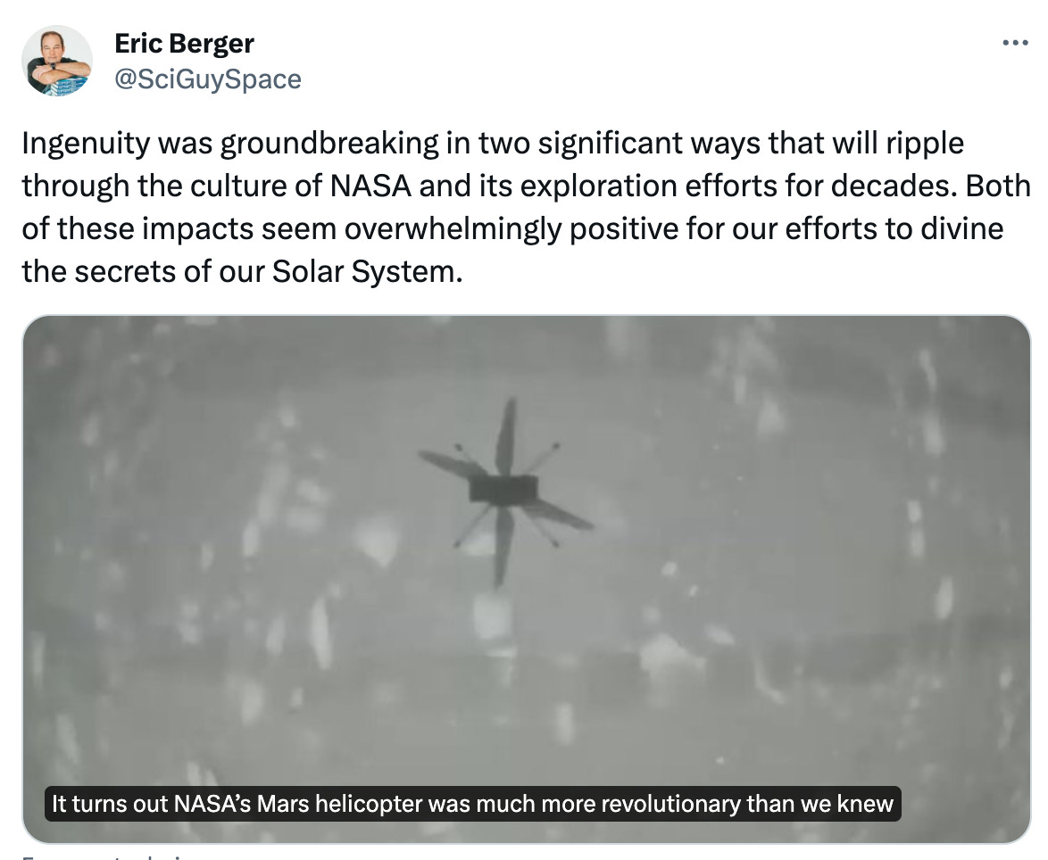  Eric Berger @SciGuySpace Ingenuity was groundbreaking in two significant ways that will ripple through the culture of NASA and its exploration efforts for decades. Both of these impacts seem overwhelmingly positive for our efforts to divine the secrets of our Solar System. From arstechnica.com