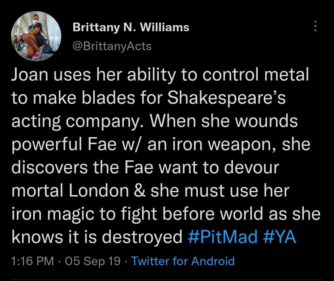 Joan uses her ability to control metal to make blades for Shakespeare’s acting company. When she wounds a powerful Fae w/ an iron weapon, she discovers the Fae want to devour mortal London & she must use her iron magic to fight before the world as she knows it is destroyed. #PitMad #YA