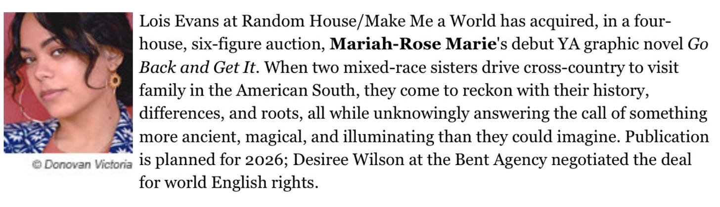 "Lois Evans at Random House/Make Me a World has acquired, in a four-house, six-figure auction, Mariah-Rose Marie's debut YA graphic novel GO BACK AND GET IT. When two mixed-race sisters drive cross-country to visit family in the American South, they come to reckon with their history, differences, and roots, all while unknowingly answering the call of something more ancient, magical, and illuminating than they could imagine. Publication is planned for 2026; Desiree Wilson at the Bent Agency negotiated the deal for world English rights.”