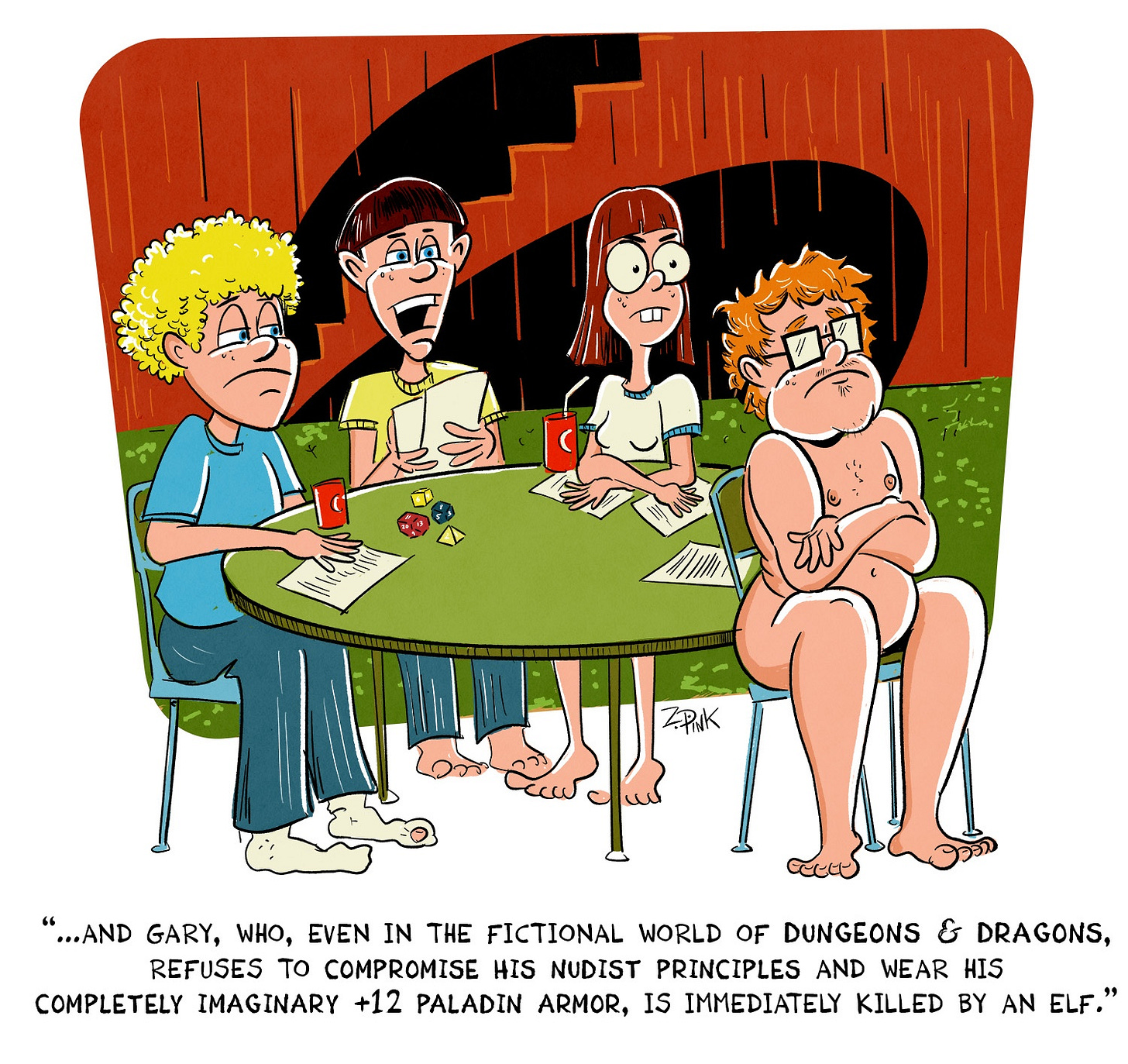 Four nerdy-looking people are sitting around a table in what looks to be a slightly damp basement with wood-paneled walls. On the table are multi-sided dice, sheets of paper, and other accouterments of a role playing game session. Three of the four people are staring disgruntledly at a fourth member of the group, who is looking even more peeved than the rest and is also completely naked. The nerd who is running the game is speaking. The caption reads “...and Gary, who, even in the fictional world of Dungeons & Dragons, refuses to compromise his nudist principles and wear his completely imaginary +12 Paladin armor, is immediately killed by an elf.”