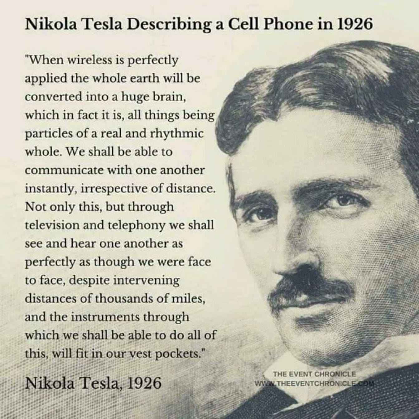 Nikola Tesla Describing a Cell Phone in 1926 
"When wireless is perfectly 
applied the whole earth will be 
converted into a huge brain, 
which in fact it is, all things being 
particles of a real and rhythmic 
whole. We shall be able to 
communicate with one another 
instantly, irrespective of distance. 
Not only this, but through 
television and telephony we shall 
see and hear one another as 
perfectly as though we were face 
to face, despite intervening 
distances of thousands of miles, 
and the instruments through 
which we shall be able to do all of 
this, will fit in ourvest pockets." 
Nikola Tesla, 
1926 
THE EVENT CHRONICLE 
THEEVENTCHRONICL 