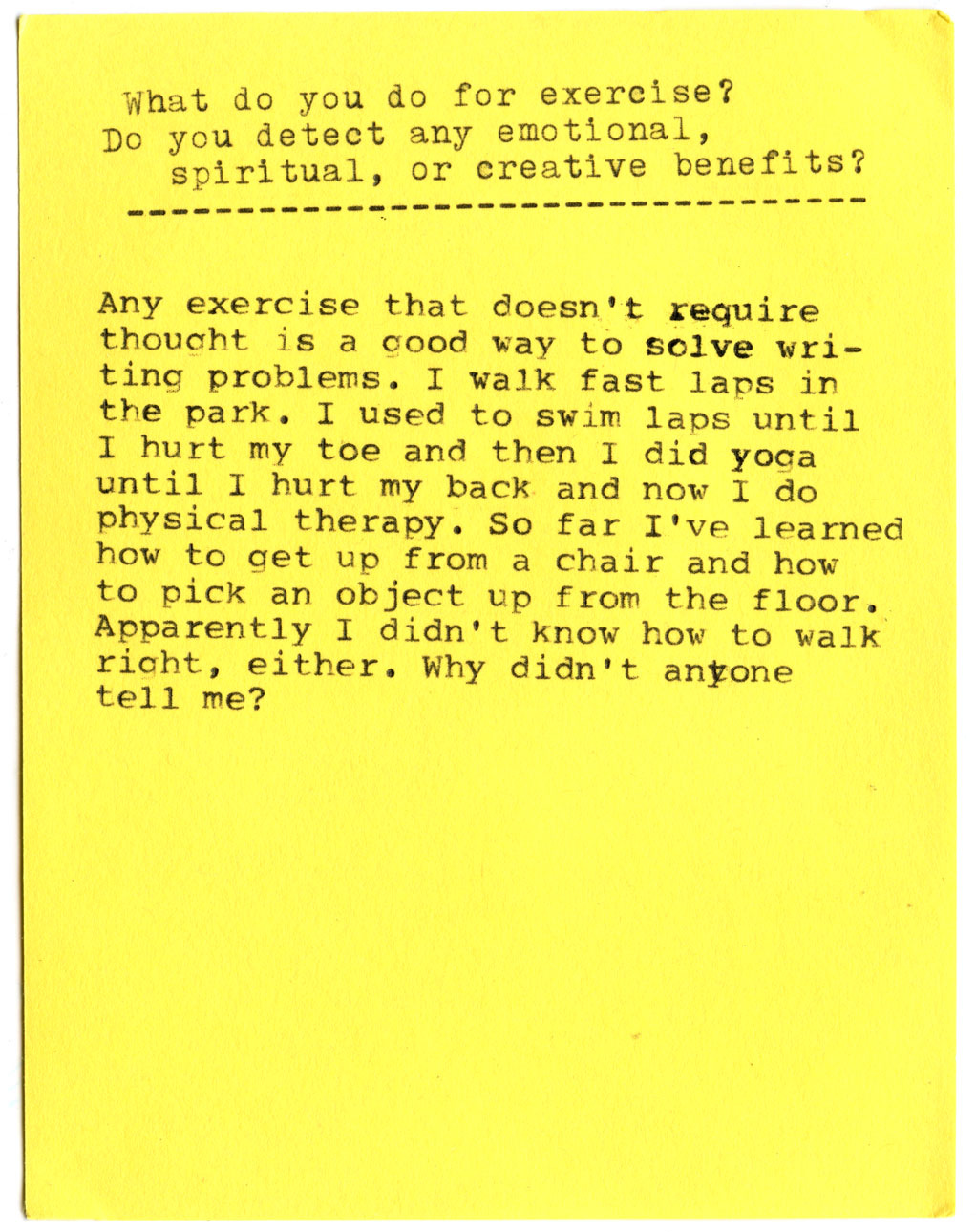 What do you do for exercise? Do you detect any emotional, spiritual, or creative benefits?  Any exercise that doesn't require thought is a good way to solve writing problems. I walk fast laps in the park. I used to swim laps until I hurt my toe and then I did yoga until I hurt my back and now I do physical therapy. So far I've learned how to get up from a chair and how to pick an object up from the floor. Apparently I didn't know how to walk right, either. Why didn't anyone tell me?