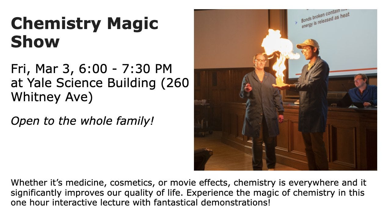 May be an image of 3 people, people standing and text that says 'Chemistry Magic Show contain 1 Bonds broken energy is released as heat Fri, Mar 3, 6:00- 7:30 PM at Yale Science Building (260 Whitney Ave) Open to the whole family! Whether it's medicine, cosmetics, or movie effects, chemistry is everywhere and it significantly improves our quality of life. Experience the magic of chemistry in this one hour interactive lecture with fantastical demonstrations!'