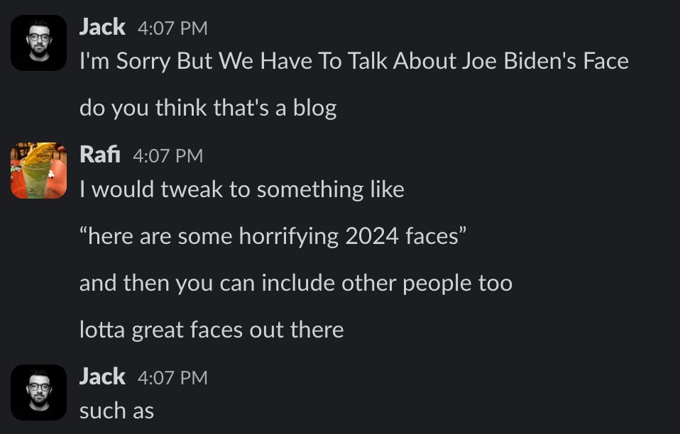 Jack 4:07 PM I'm Sorry But We Have To Talk About Joe Biden's Face do you think that's a blog Rafi 4:07 PM I would tweak to something like "here are some horrifying 2024 faces" and then you can include other people too lotta great faces out there Jack 4:07 PM such as