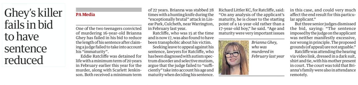 Ghey’s killer fails in bid to have sentence reduced The Guardian6 Dec 2024  Brianna Ghey, who was murdered in February last year One of the two teenagers convicted of murdering 16-year-old Brianna Ghey has failed in his bid to reduce the length of his sentence after claiming a judge failed to take into account his “immaturity”.  Eddie Ratcliffe was detained for life with a minimum term of 20 years in February earlier this year for the murder, along with Scarlett Jenkinson. Both received a minimum term of 22 years. Brianna was stabbed 28 times with a hunting knife during the “exceptionally brutal” attack in Linear Park, Culcheth, near Warrington, in February last year.  Ratcliffe, who was 15 at the time and is now 17, was also found to have been transphobic about his victim.  Seeking leave to appeal against his sentence, lawyers for Ratcliffe, who has been diagnosed with autism spectrum disorder and selective mutism, argue that the judge failed to “sufficiently” take into account his age and maturity when deciding his sentence.  Richard Littler KC, for Ratcliffe, said: “On any analysis of the applicant’s maturity, he is closer to the starting point of a 14-year-old rather than a 17-year-old boy,” he said. “Age and maturity were very important issues in this case, and could very much affect the end result for this particular applicant.”  But three senior judges dismissed the bid, saying: “The sentence imposed by the judge on the applicant was neither manifestly excessive, nor wrong in principle. The proposed grounds (of appeal) are not arguable.”  Ratcliffe was attending the hearing via video link, dressed in a dark suit, shirt and tie, with his mother present in court. The court was told that Brianna’s family were also in attendance remotely.  Article Name:Ghey’s killer fails in bid to have sentence reduced Publication:The Guardian Start Page:11 End Page:11