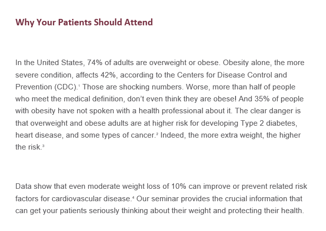 Why your patients should attendIn the United States, 74% of adults are overweight or obese. Obesity alone, the more severe condition, affects 42% according to the Centers for Disease Control and Prevention (CDC) Those are shocking numbers. Worse, more than half of people who meet the medical definition, don’t even think they are obese!  And 35% of people with obesity have not spoken to a health professional about it. The clear danger is that overweight and obese adults are at higher risk for developing Type 2 diabetes, heart disease, and some types of cancer. Indeed, the more extra weight, the higher the risk. Data shows that even moderate weight loss of 10% can improve or prevent related risk factors for cardiovascular disease. Our seminar provides the crucial information that can get your patients seriously thinking about their weight and protecting their health. 