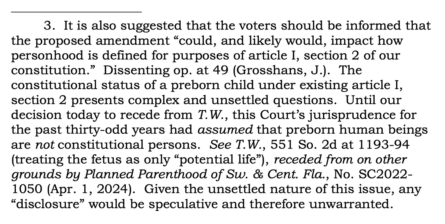 3. It is also suggested that the voters should be informed that the proposed amendment “could, and likely would, impact how personhood is defined for purposes of article I, section 2 of our constitution.” Dissenting op. at 49 (Grosshans, J.). The constitutional status of a preborn child under existing article I, section 2 presents complex and unsettled questions. Until our decision today to recede from T.W., this Court’s jurisprudence for the past thirty-odd years had assumed that preborn human beings are not constitutional persons. See T.W., 551 So. 2d at 1193-94 (treating the fetus as only “potential life”), receded from on other grounds by Planned Parenthood of Sw. & Cent. Fla., No. SC2022- 1050 (Apr. 1, 2024). Given the unsettled nature of this issue, any “disclosure” would be speculative and therefore unwarranted.