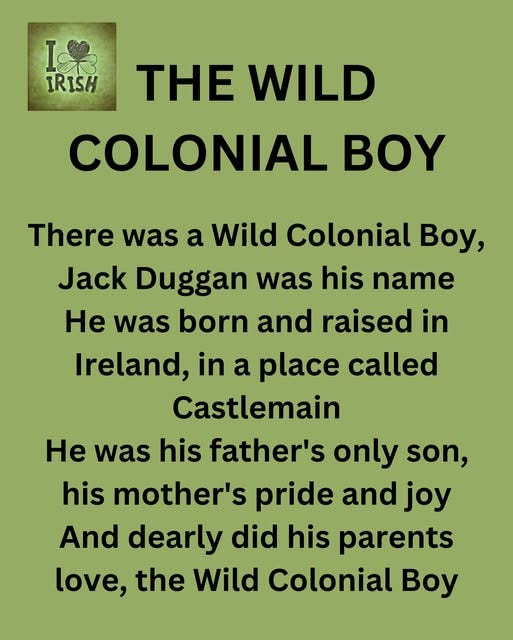 May be an image of text that says "果 IRISH THE WILD COLONIAL BOY There was a Wild Colonial Boy, Jack Duggan was his name He was born and raised in Ireland, in a place called Castlemain He was his father's only son, his mother's pride and joy And dearly did his parents love, the Wild Colonial Boy"