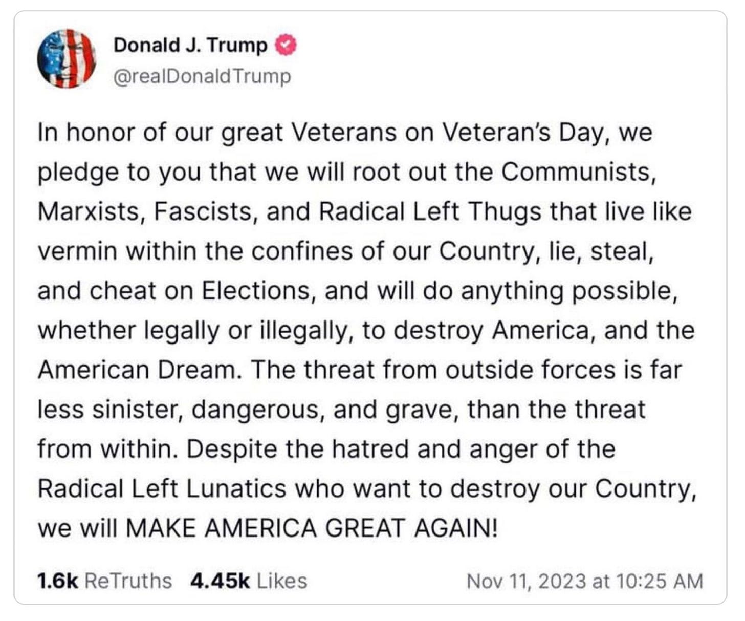 Donald Trump @RealDonaldTrump:  In honor of our great Veterans on Veteran's Day, we pledge to you that we will root out the Communists, Marxists, Fascists, and Radical Left Thugs that live like vermin within the confines of our Country, lie, steal, and cheat on Elections, and will do anything possible, whether legally or illegally, to destroy America, and the American Dream. The threat from outside fores is far less sinister, dangerous, and grave, than the threat from within. Despite the hatred and anger of the Radical Left Lunatics who want to destroy our Country, we will MAKE AMERICA GREAT AGAIN!