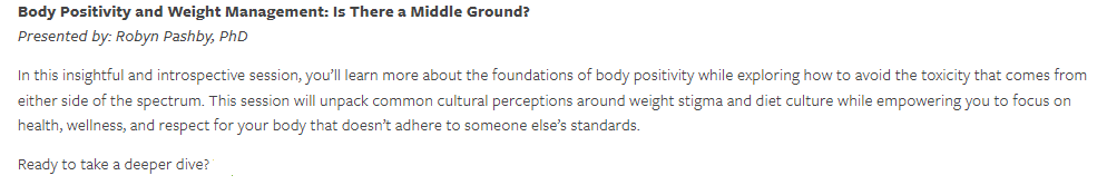 Body Positivity and Weight Management: Is There a Middle Ground In this insightful and introspective session, you’ll learn more about the foundations of body positivity while exploring how to avoid the toxicity that come from either side of the spectrum. This session will unpack common cultural perceptions around weight stigma and diet culture while empower you to focus on health, wellness, and respect for your body that doesn’t adhere to someone else’s standards. Ready to take a deeper dive?