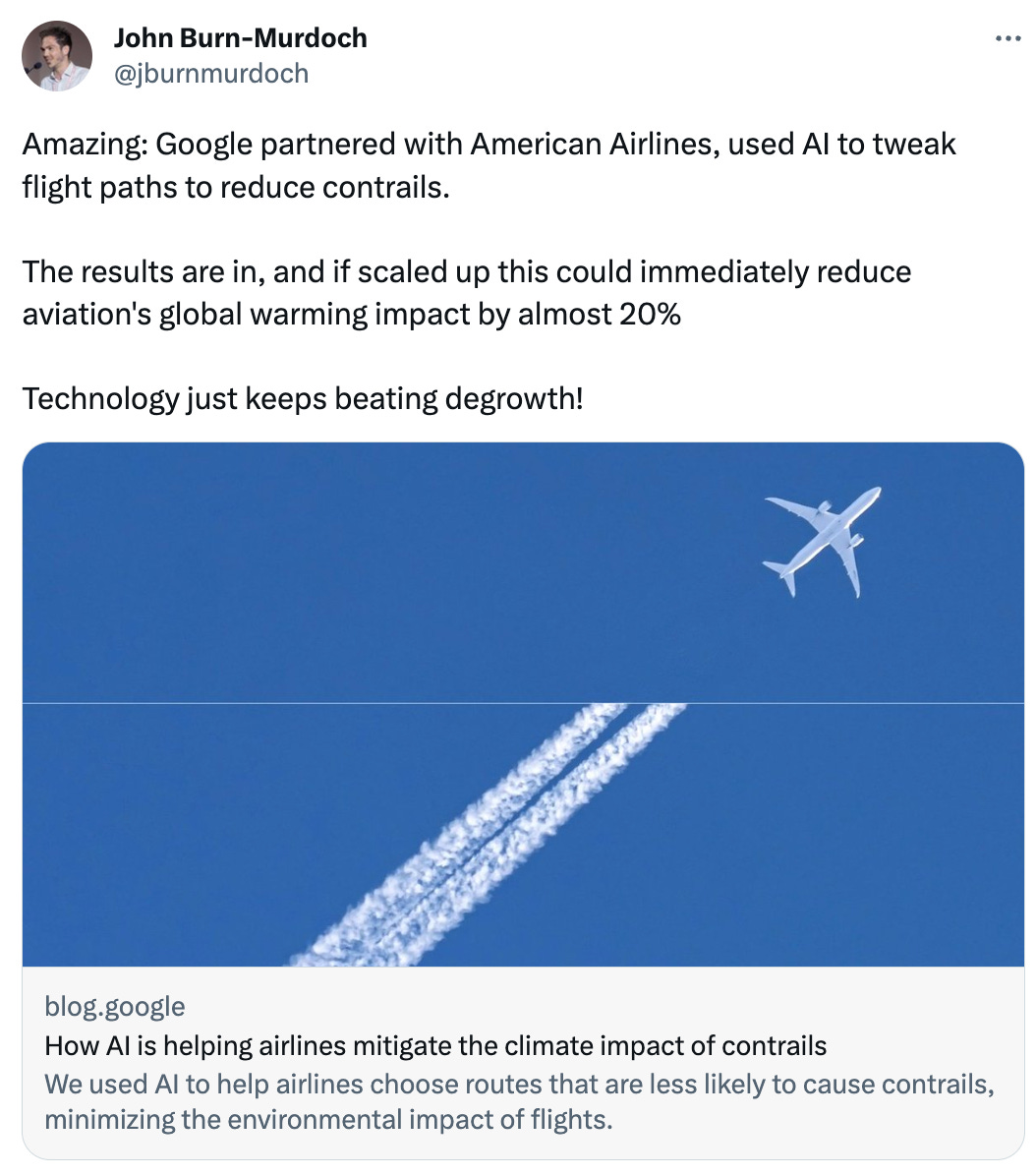  See new Tweets Conversation John Burn-Murdoch @jburnmurdoch Amazing: Google partnered with American Airlines, used AI to tweak flight paths to reduce contrails.  The results are in, and if scaled up this could immediately reduce aviation's global warming impact by almost 20%  Technology just keeps beating degrowth! blog.google How AI is helping airlines mitigate the climate impact of contrails We used AI to help airlines choose routes that are less likely to cause contrails, minimizing the environmental impact of flights.