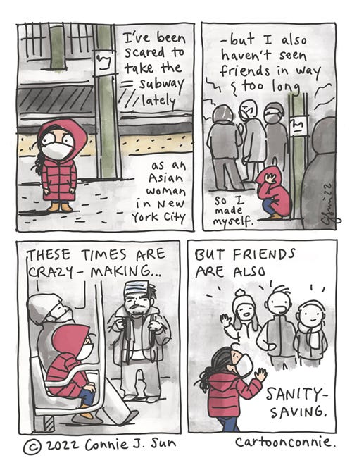 Subway Sanity 4-panel autobio comic of a girl with a braid, anxious to ride the subway. She is wearing a winter coat with a hood pulled over her head. In panel 1, she stands on an NYC subway platform, tense and looking over her shoulder. In panel 2, she is hunched against a support column on the crowded platform, trying to calm herself down. Text reads, "I've been scared to take the subway lately, as an Asian woman in New York City...but I also haven't seen friends in way too long, so I made myself." In panel 3, she's sitting in a subway car, masked, hands on her knees, still tense. A mustached man in the background wears surgical mask on his forehead, like a headband. In panel 4, she reaches her destination and is greeted by the smiling faces of her friends. Text reads, "These times are crazy-making, but friends are also sanity-saving." Webcomic titled "Subway Sanity," by Connie Sun, cartoonconnie, 2022.