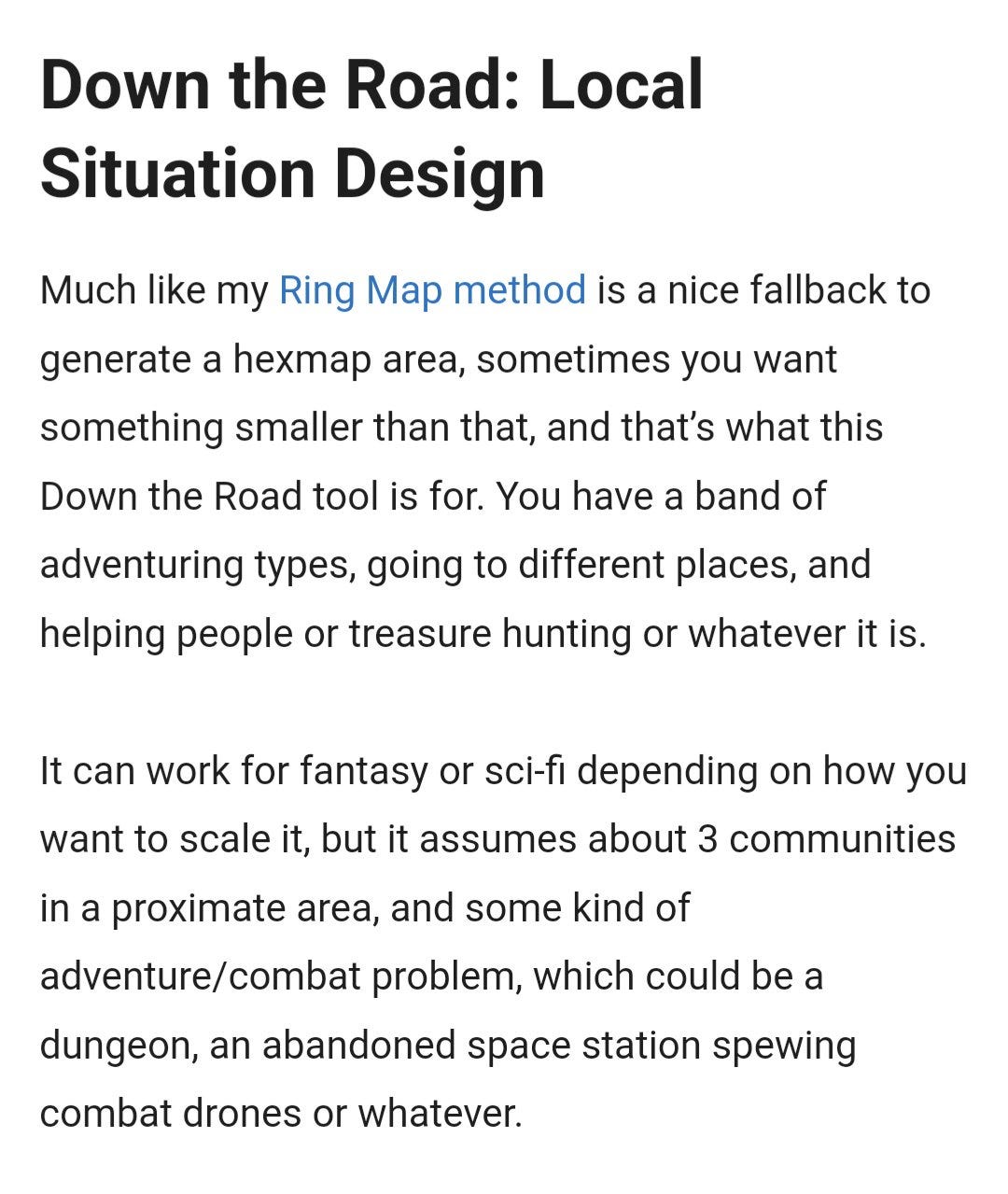 Down the Road: Local Situation Design

Much like my Ring Map method is a nice fallback to generate a hexmap area, sometimes you want something smaller than that, and that’s what this Down the Road tool is for. You have a band of adventuring types, going to different places, and helping people or treasure hunting or whatever it is.

It can work for fantasy or sci-fi depending on how you want to scale it, but it assumes about 3 communities in a proximate area, and some kind of adventure/combat problem, which could be a dungeon, an abandoned space station spewing combat drones or whatever.